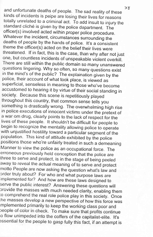 33 and unfortunate deaths of people. The sad reality of these kinds of incidents is peipe are losing their lives for reasons totally unrelated to a criminal act. To add insult to injury the standard cliché is given by the police department. The officer(s) involved acted within proper police procedure. Whatever the incident, circumstances surrounding the deaths of people by the hands of police. It’s a consistent theme the officer(s) acted on the belief their lives were threatened. If in fact, this is the case, than why after not just one, but countless incidents of unspeakable violent overkill There are sl within the public domain so many unanswered questions lingering. Why so often, so many questions exist in the mind’s of the public? The explaination given by the police, their account of what took place, is viewed as superficial, senseless in meaning to those who’ve become accustomed to hearing it by virtue of their social standing in society. Because this scene is repetitiously played throughout this country, that common sense tells you something is drastically wrong. The overwhelming high rise in police executions of innocent victims under the pretext of awar om drug, clearly points to the lack of respect for the lives of these people. It shouldn’t be difficult for people to begin to recognize the mentality allowing police to operate with unjustified hostility toward a particular segment of the population. This kind of attitude exhibited by the police positions those who’re unfairly treated in such a demeaning Manner to view the police as an occupational force. The erroneaus previously held conception that the police are three to serve and protect, is in the stage of being peeled away 10 reveal the actual meaning of to serve and protect motto People are now asking the question what’s law and order truly about? For who and what purpose laws are mplemented for? And how are these laws designed to serve the public interest? Answering these questions will orovide the masses with much needed clarity, enabling them o comprehend the real role police play in this saciety. Once he masses develop a new perspective of how this force was mplemented primarily to keep the working class poor and eople of color in check. To make sure that profits continue o flow unimpeded into the coffers of the capitalist-elte. It’s >ssential for the people to gasp fully this fact, if an attempt is 
